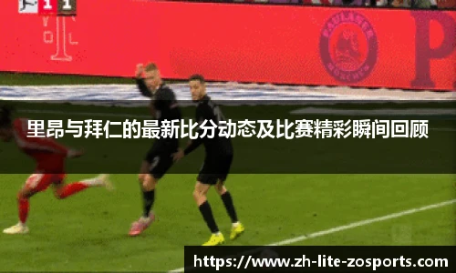 里昂与拜仁的最新比分动态及比赛精彩瞬间回顾
